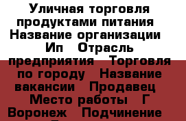 Уличная торговля продуктами питания › Название организации ­ Ип › Отрасль предприятия ­ Торговля по городу › Название вакансии ­ Продавец › Место работы ­ Г.Воронеж › Подчинение ­ Директору › Минимальный оклад ­ 600 › Максимальный оклад ­ 2 500 › Процент ­ 5 › База расчета процента ­ Выручка - Воронежская обл., Воронеж г. Работа » Вакансии   . Воронежская обл.